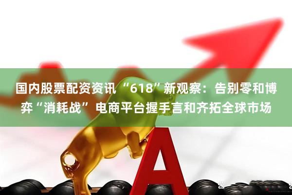 国内股票配资资讯 “618”新观察：告别零和博弈“消耗战” 电商平台握手言和齐拓全球市场