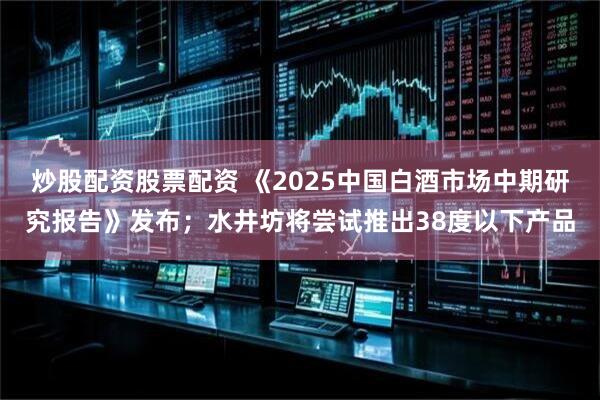 炒股配资股票配资 《2025中国白酒市场中期研究报告》发布；水井坊将尝试推出38度以下产品