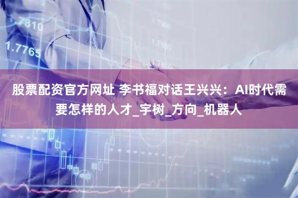 股票配资官方网址 李书福对话王兴兴：AI时代需要怎样的人才_宇树_方向_机器人