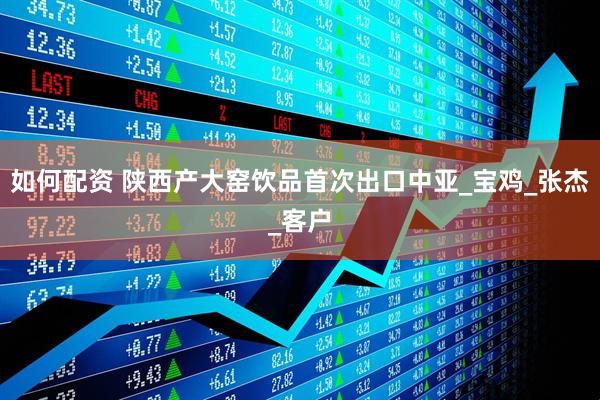 如何配资 陕西产大窑饮品首次出口中亚_宝鸡_张杰_客户