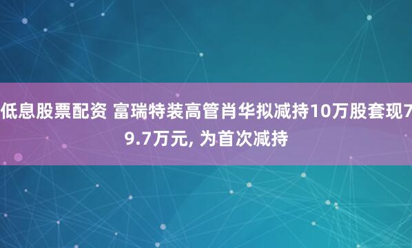 低息股票配资 富瑞特装高管肖华拟减持10万股套现79.7万元, 为首次减持