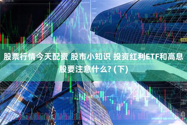 股票行情今天配资 股市小知识 投资红利ETF和高息股要注意什么? (下)