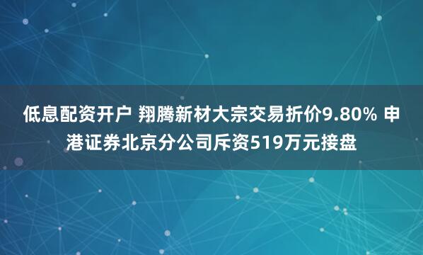 低息配资开户 翔腾新材大宗交易折价9.80% 申港证券北京分公司斥资519万元接盘