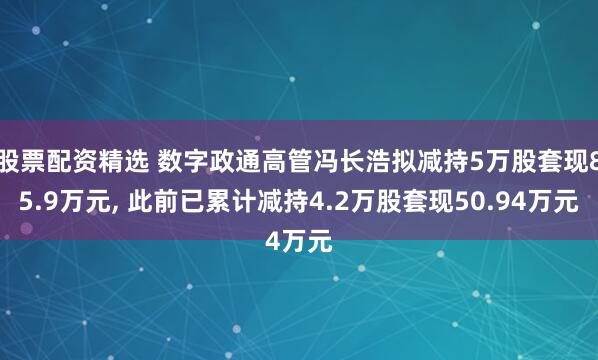 股票配资精选 数字政通高管冯长浩拟减持5万股套现85.9万元, 此前已累计减持4.2万股套现50.94万元