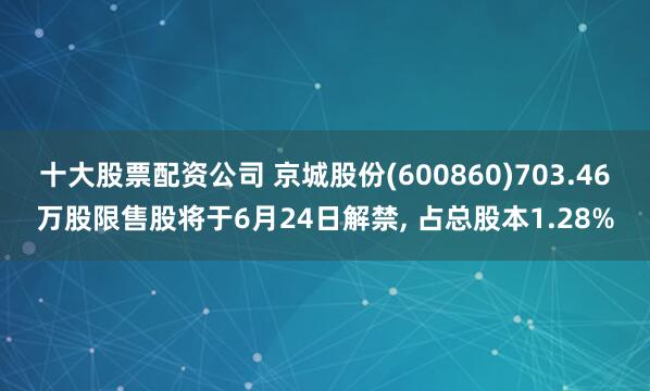 十大股票配资公司 京城股份(600860)703.46万股限售股将于6月24日解禁, 占总股本1.28%