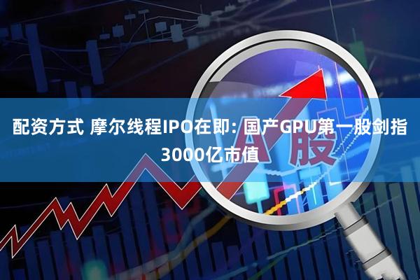 配资方式 摩尔线程IPO在即: 国产GPU第一股剑指3000亿市值