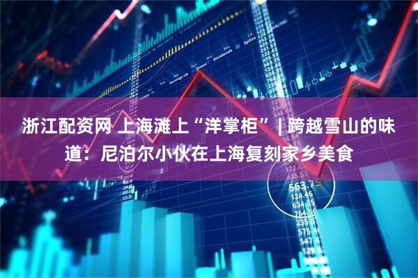 浙江配资网 上海滩上“洋掌柜” | 跨越雪山的味道：尼泊尔小伙在上海复刻家乡美食