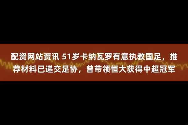 配资网站资讯 51岁卡纳瓦罗有意执教国足，推荐材料已递交足协，曾带领恒大获得中超冠军