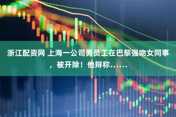 浙江配资网 上海一公司男员工在巴黎强吻女同事，被开除！他辩称……