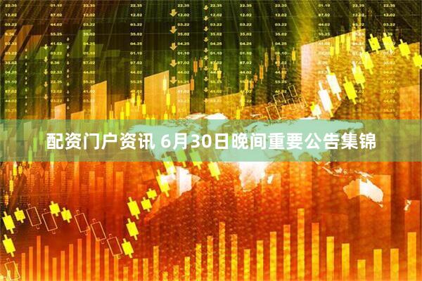 配资门户资讯 6月30日晚间重要公告集锦