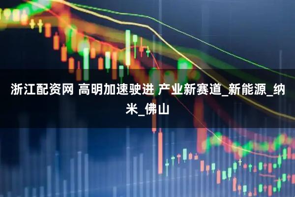 浙江配资网 高明加速驶进 产业新赛道_新能源_纳米_佛山