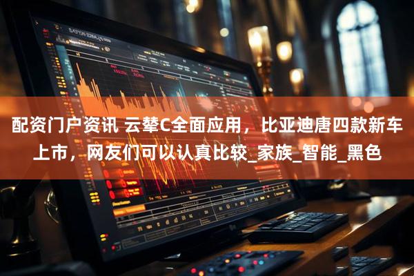 配资门户资讯 云辇C全面应用，比亚迪唐四款新车上市，网友们可以认真比较_家族_智能_黑色