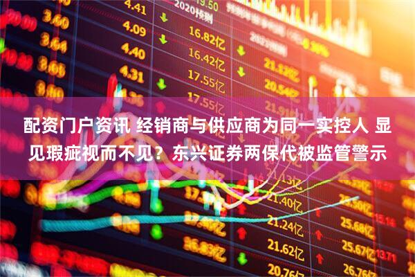 配资门户资讯 经销商与供应商为同一实控人 显见瑕疵视而不见？东兴证券两保代被监管警示