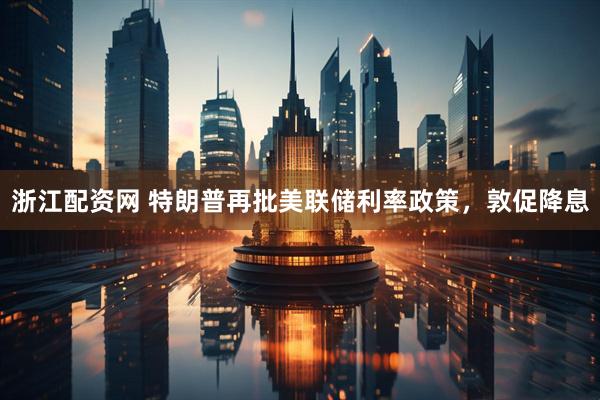 浙江配资网 特朗普再批美联储利率政策，敦促降息