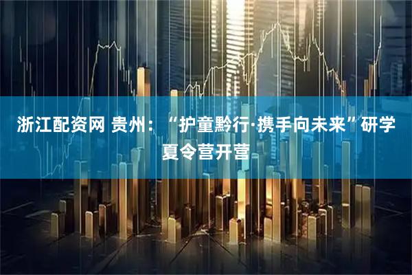 浙江配资网 贵州：“护童黔行·携手向未来”研学夏令营开营