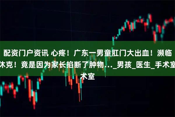 配资门户资讯 心疼！广东一男童肛门大出血！濒临休克！竟是因为家长掐断了肿物…_男孩_医生_手术室