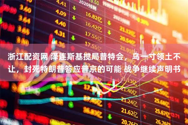 浙江配资网 泽连斯基搅局普特会，乌一寸领土不让，封死特朗普答应普京的可能 战争继续声明书