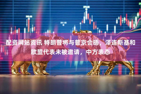 配资网站资讯 特朗普将与普京会晤，泽连斯基和欧盟代表未被邀请，中方表态