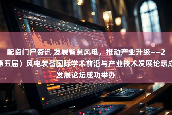 配资门户资讯 发展智慧风电，推动产业升级——2025（第五届）风电装备国际学术前沿与产业技术发展论坛成功举办