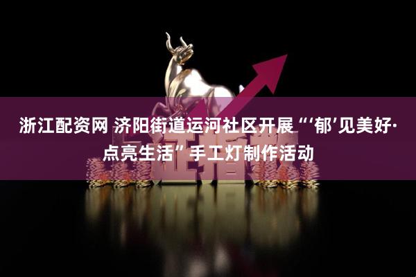 浙江配资网 济阳街道运河社区开展“‘郁’见美好·点亮生活”手工灯制作活动