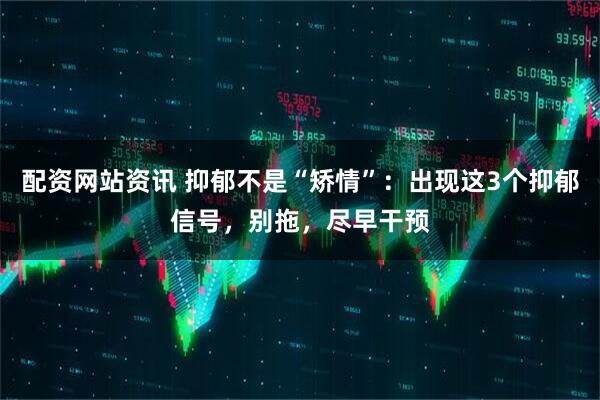 配资网站资讯 抑郁不是“矫情”：出现这3个抑郁信号，别拖，尽早干预