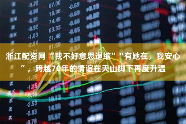浙江配资网 “我不好意思退缩”“有她在，我安心”，跨越70年的情谊在天山脚下再度升温