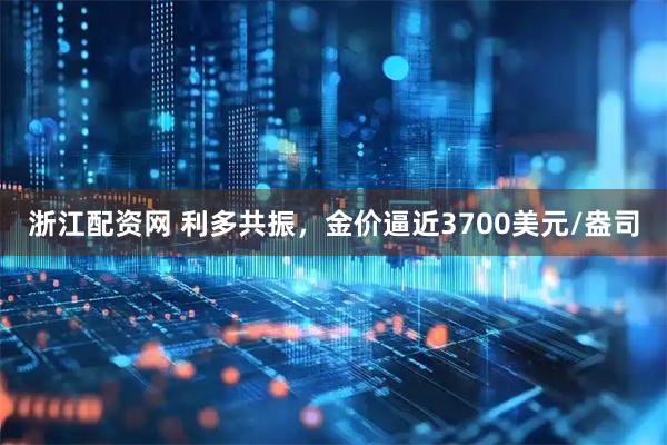 浙江配资网 利多共振，金价逼近3700美元/盎司