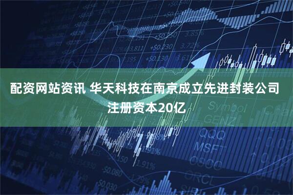 配资网站资讯 华天科技在南京成立先进封装公司 注册资本20亿