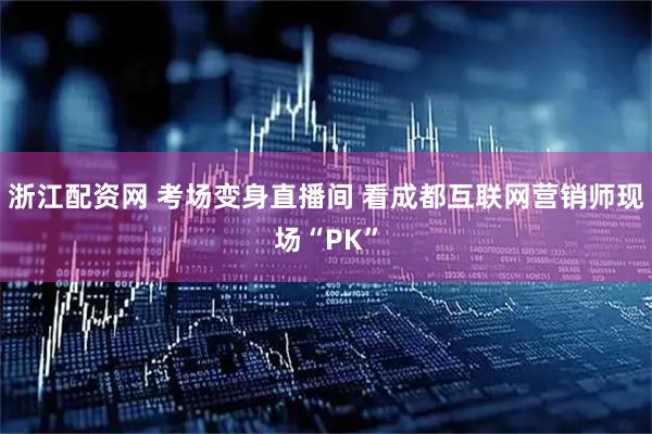 浙江配资网 考场变身直播间 看成都互联网营销师现场“PK”