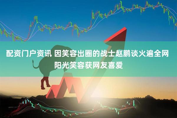 配资门户资讯 因笑容出圈的战士赵鹏谈火遍全网 阳光笑容获网友喜爱