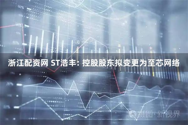 浙江配资网 ST浩丰: 控股股东拟变更为至芯网络