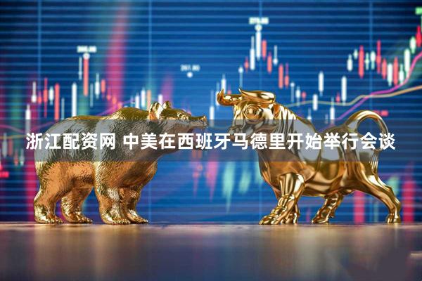 浙江配资网 中美在西班牙马德里开始举行会谈
