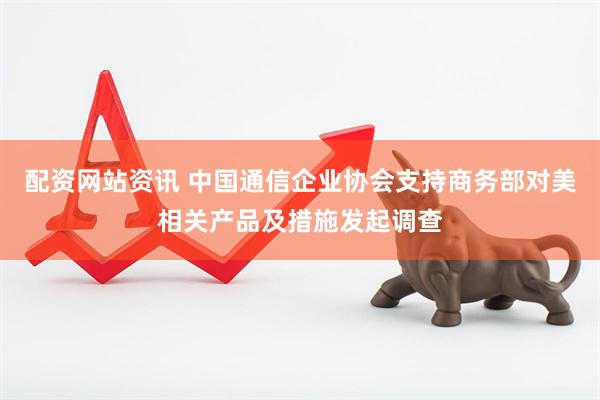 配资网站资讯 中国通信企业协会支持商务部对美相关产品及措施发起调查