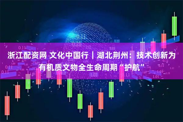 浙江配资网 文化中国行｜湖北荆州：技术创新为有机质文物全生命周期“护航”