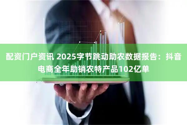 配资门户资讯 2025字节跳动助农数据报告：抖音电商全年助销农特产品102亿单