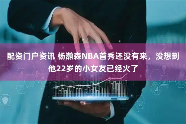 配资门户资讯 杨瀚森NBA首秀还没有来，没想到他22岁的小女友已经火了