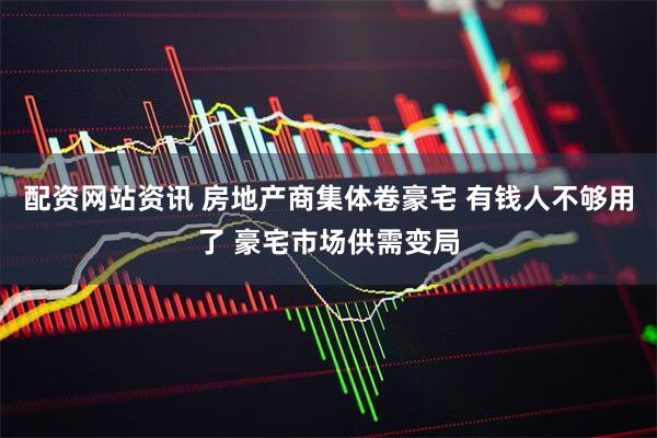 配资网站资讯 房地产商集体卷豪宅 有钱人不够用了 豪宅市场供需变局