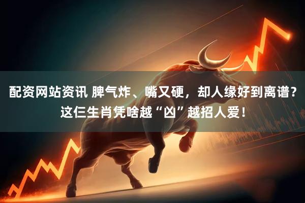 配资网站资讯 脾气炸、嘴又硬，却人缘好到离谱？这仨生肖凭啥越“凶”越招人爱！