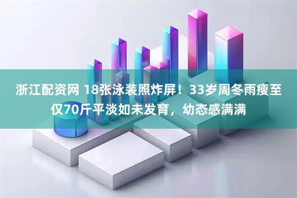 浙江配资网 18张泳装照炸屏！33岁周冬雨瘦至仅70斤平淡如未发育，幼态感满满