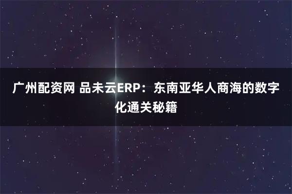 广州配资网 品未云ERP：东南亚华人商海的数字化通关秘籍