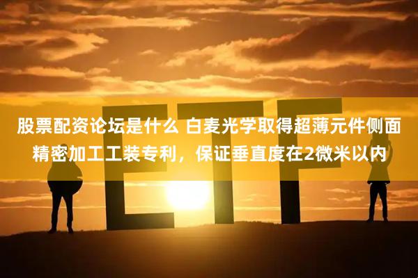 股票配资论坛是什么 白麦光学取得超薄元件侧面精密加工工装专利，保证垂直度在2微米以内