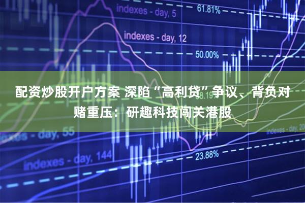 配资炒股开户方案 深陷“高利贷”争议、背负对赌重压：研趣科技闯关港股