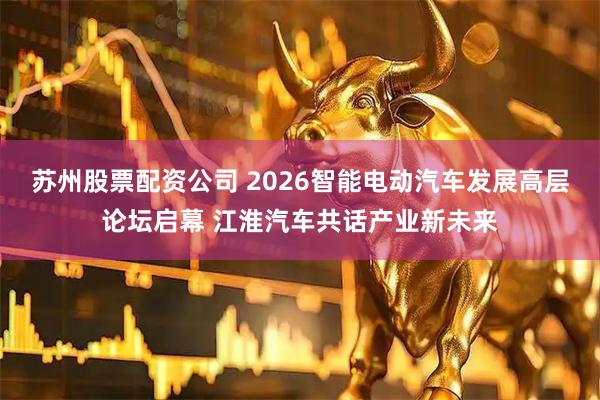 苏州股票配资公司 2026智能电动汽车发展高层论坛启幕 江淮汽车共话产业新未来