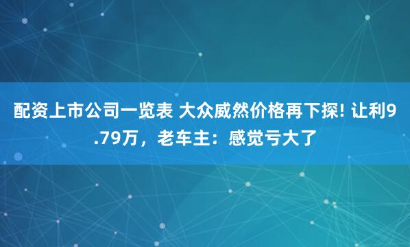 配资上市公司一览表 大众威然价格再下探! 让利9.79万，老车主：感觉亏大了