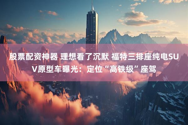 股票配资神器 理想看了沉默 福特三排座纯电SUV原型车曝光：定位“高铁级”座驾