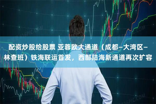配资炒股给股票 亚蓉欧大通道（成都—大湾区—林查班）铁海联运首发，西部陆海新通道再次扩容