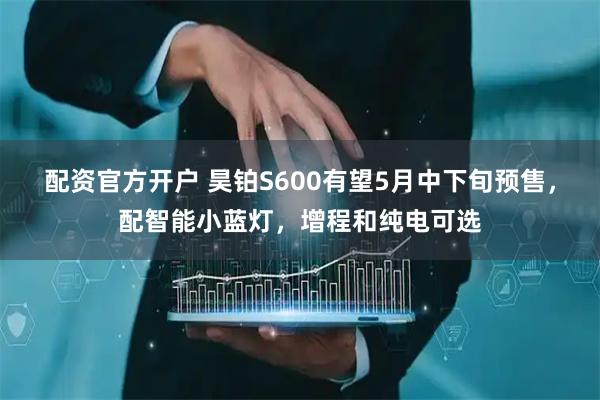 配资官方开户 昊铂S600有望5月中下旬预售，配智能小蓝灯，增程和纯电可选