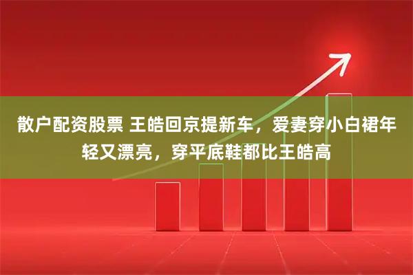 散户配资股票 王皓回京提新车，爱妻穿小白裙年轻又漂亮，穿平底鞋都比王皓高