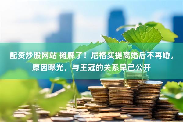 配资炒股网站 摊牌了！尼格买提离婚后不再婚，原因曝光，与王冠的关系早已公开