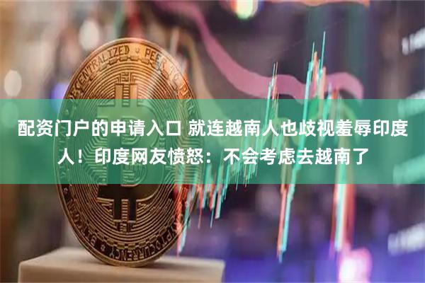 配资门户的申请入口 就连越南人也歧视羞辱印度人！印度网友愤怒：不会考虑去越南了